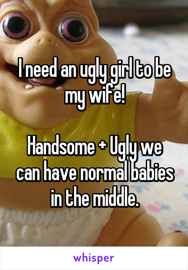 I need an ugly girl to be my wife!

Handsome + Ugly we can have normal babies in the middle.