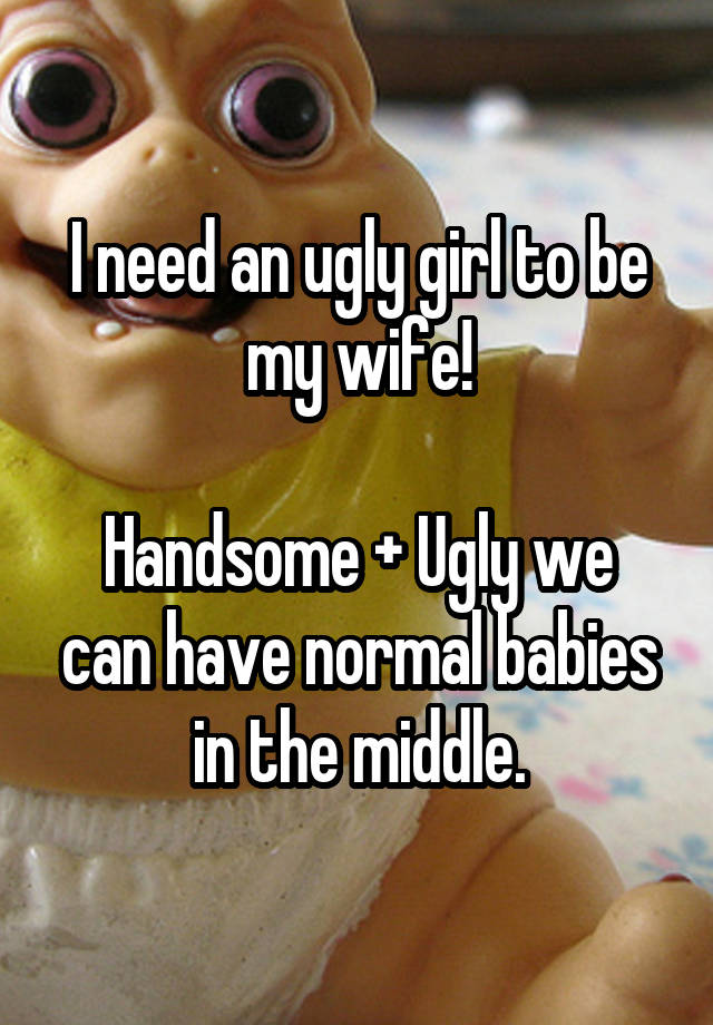 I need an ugly girl to be my wife!

Handsome + Ugly we can have normal babies in the middle.