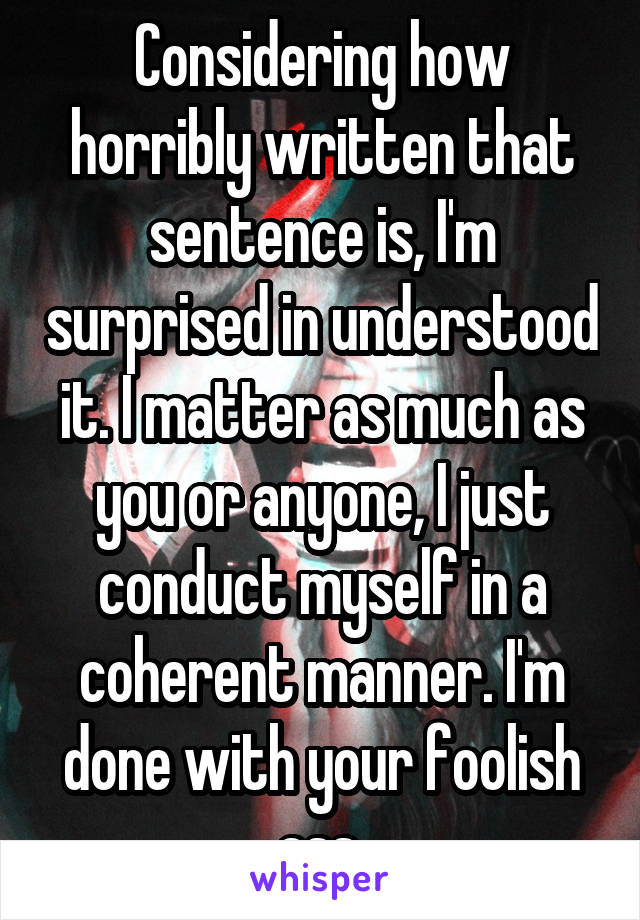 Considering how horribly written that sentence is, I'm surprised in understood it. I matter as much as you or anyone, I just conduct myself in a coherent manner. I'm done with your foolish ass.