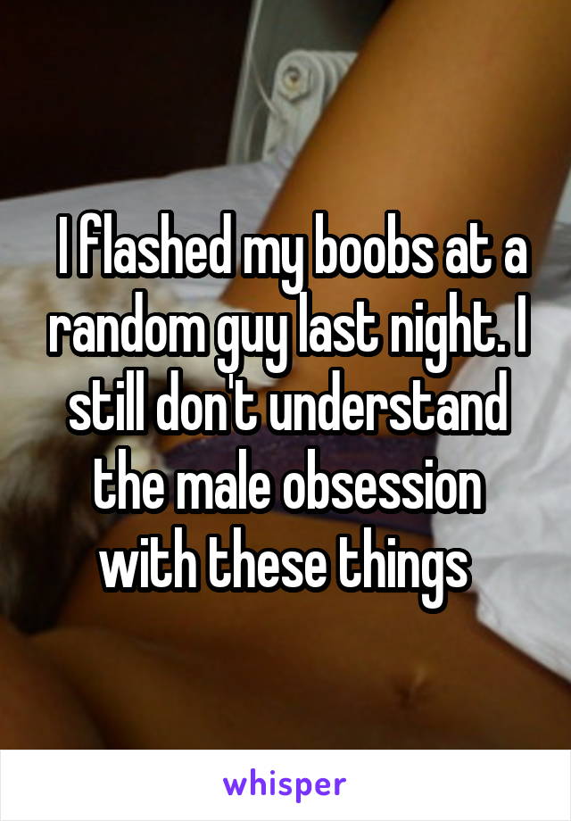  I flashed my boobs at a random guy last night. I still don't understand the male obsession with these things 