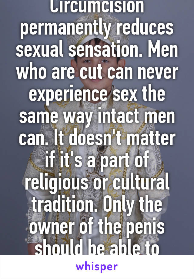 Circumcision permanently reduces sexual sensation. Men who are cut can never experience sex the same way intact men can. It doesn't matter if it's a part of religious or cultural tradition. Only the owner of the penis should be able to decide. 