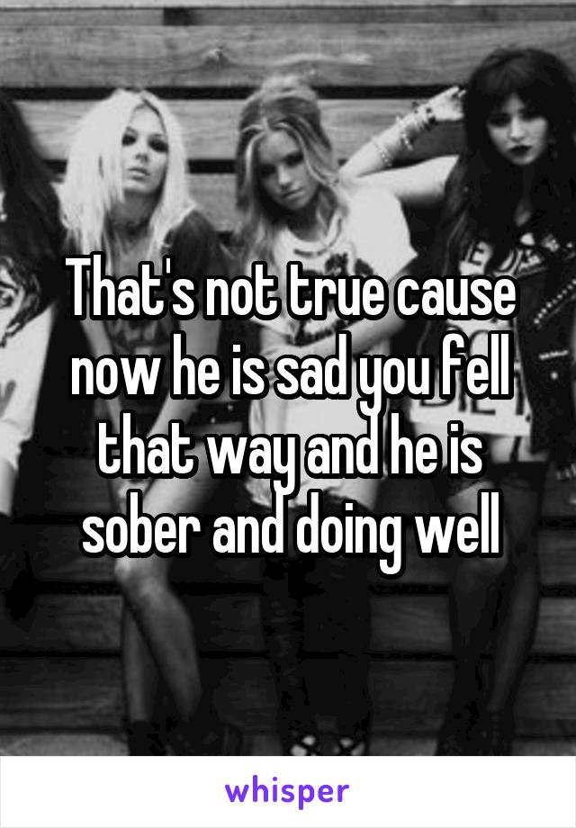 That's not true cause now he is sad you fell that way and he is sober and doing well