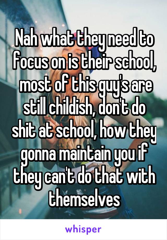 Nah what they need to focus on is their school,  most of this guy's are still childish, don't do shit at school, how they gonna maintain you if they can't do that with themselves