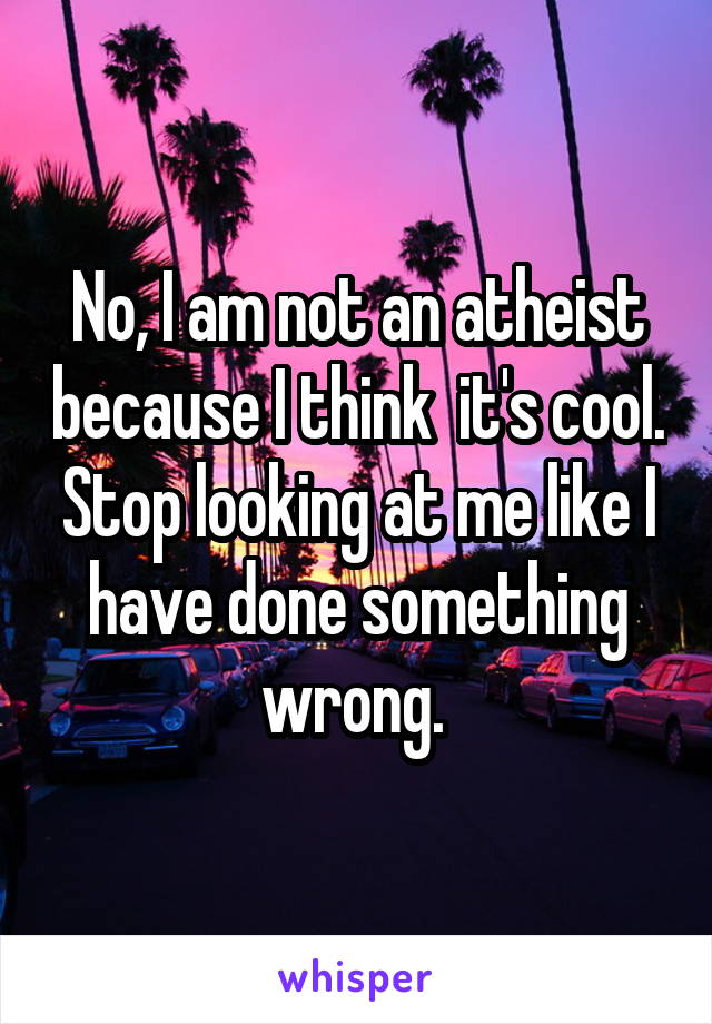 No, I am not an atheist because I think  it's cool. Stop looking at me like I have done something wrong. 