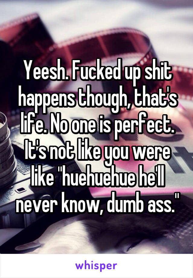 Yeesh. Fucked up shit happens though, that's life. No one is perfect. It's not like you were like "huehuehue he'll never know, dumb ass."