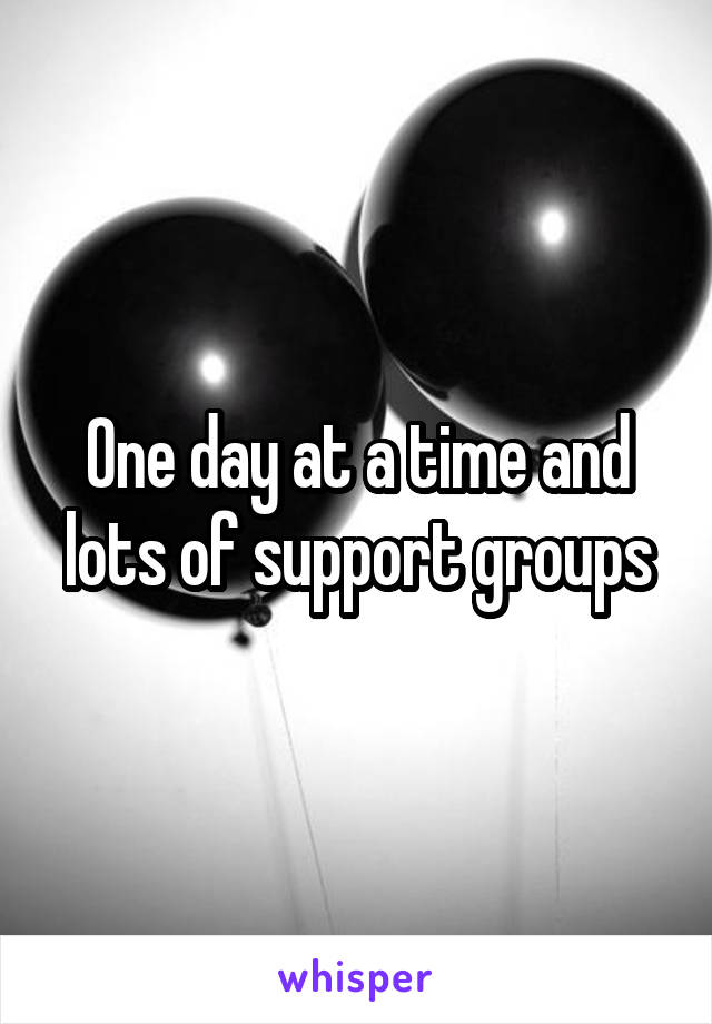 One day at a time and lots of support groups