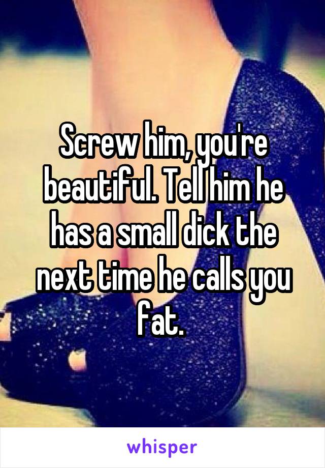 Screw him, you're beautiful. Tell him he has a small dick the next time he calls you fat. 