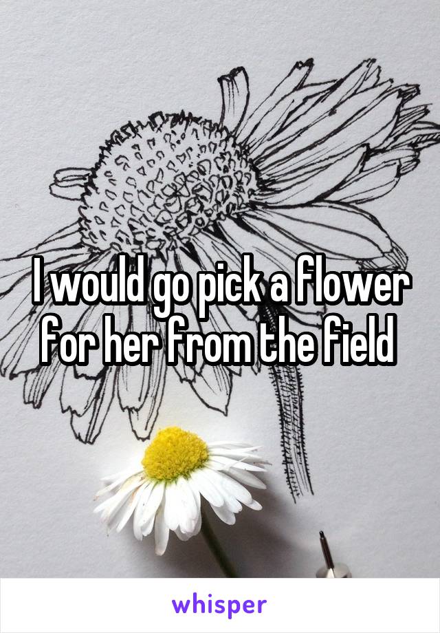 I would go pick a flower for her from the field 