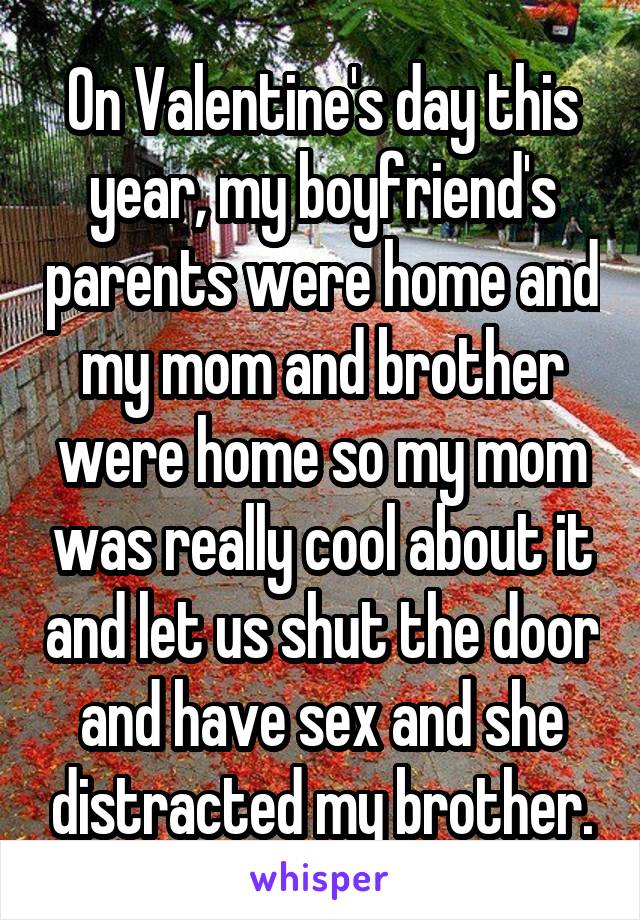 On Valentine's day this year, my boyfriend's parents were home and my mom and brother were home so my mom was really cool about it and let us shut the door and have sex and she distracted my brother.