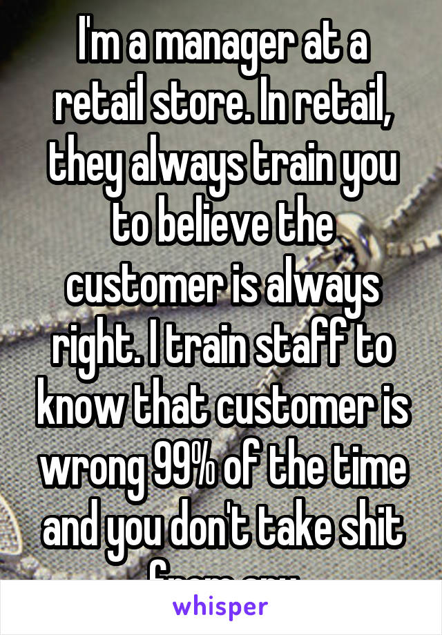 I'm a manager at a retail store. In retail, they always train you to believe the customer is always right. I train staff to know that customer is wrong 99% of the time and you don't take shit from any