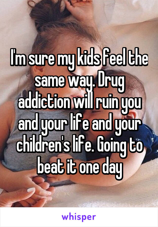 I'm sure my kids feel the same way. Drug addiction will ruin you and your life and your children's life. Going to beat it one day