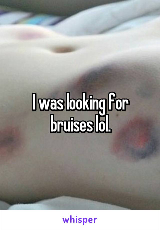 I was looking for bruises lol.