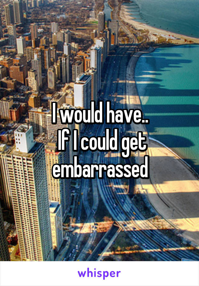 I would have..
 If I could get embarrassed