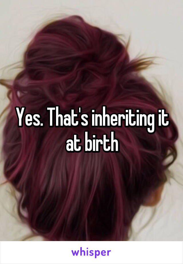 Yes. That's inheriting it at birth