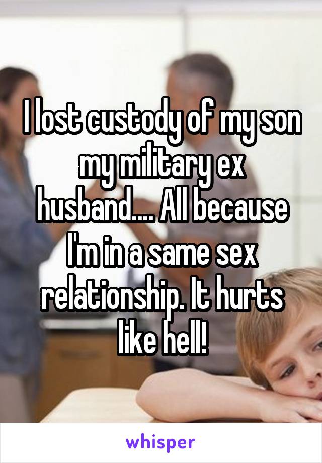 I lost custody of my son my military ex husband.... All because I'm in a same sex relationship. It hurts like hell!