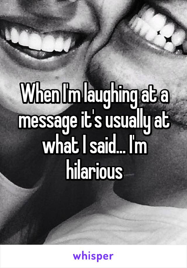 When I'm laughing at a message it's usually at what I said... I'm hilarious