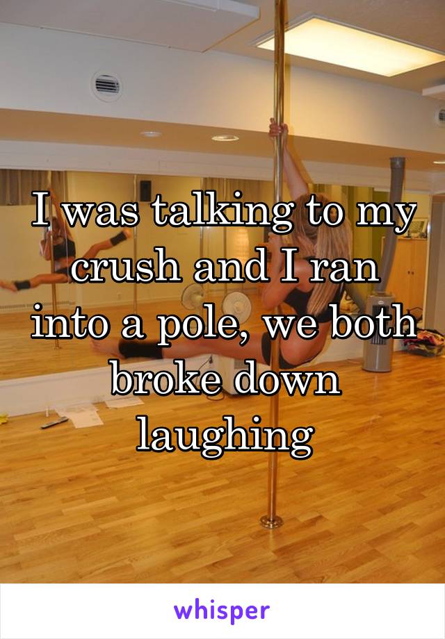 I was talking to my crush and I ran into a pole, we both broke down laughing