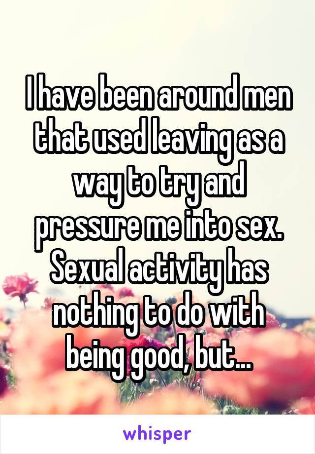 I have been around men that used leaving as a way to try and pressure me into sex. Sexual activity has nothing to do with being good, but...