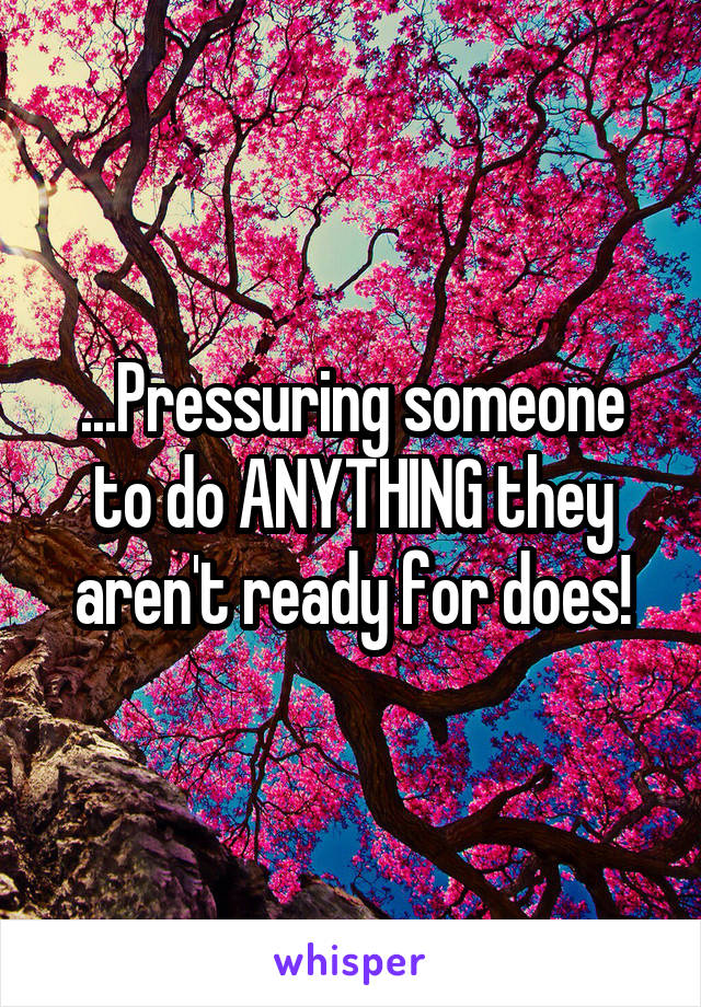 ...Pressuring someone to do ANYTHING they aren't ready for does!