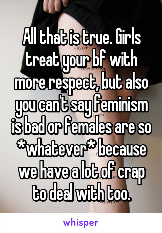 All that is true. Girls treat your bf with more respect, but also you can't say feminism is bad or females are so *whatever* because we have a lot of crap to deal with too.