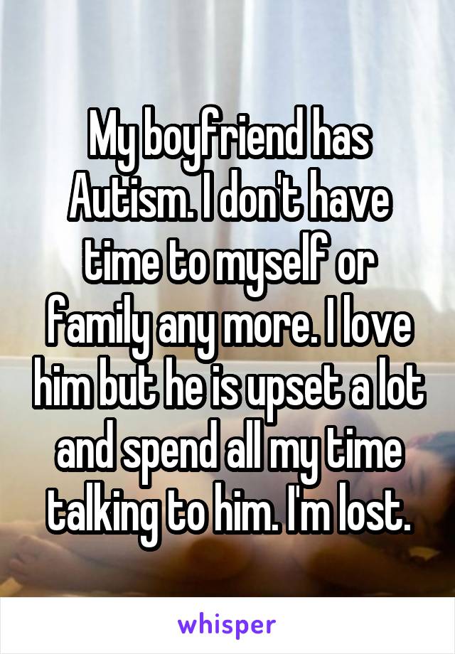 My boyfriend has Autism. I don't have time to myself or family any more. I love him but he is upset a lot and spend all my time talking to him. I'm lost.