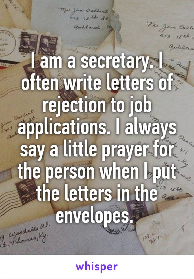 I am a secretary. I often write letters of rejection to job applications. I always say a little prayer for the person when I put the letters in the envelopes. 