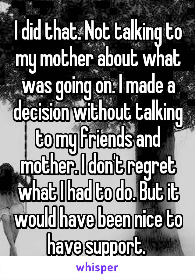 I did that. Not talking to my mother about what was going on. I made a decision without talking to my friends and mother. I don't regret what I had to do. But it would have been nice to have support. 