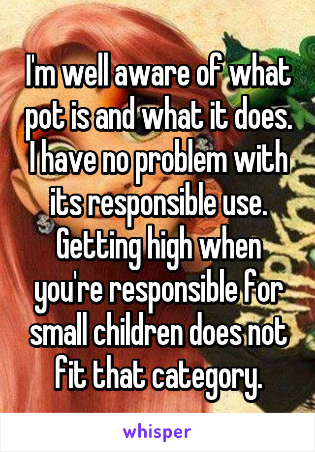 I'm well aware of what pot is and what it does. I have no problem with its responsible use. Getting high when you're responsible for small children does not fit that category.