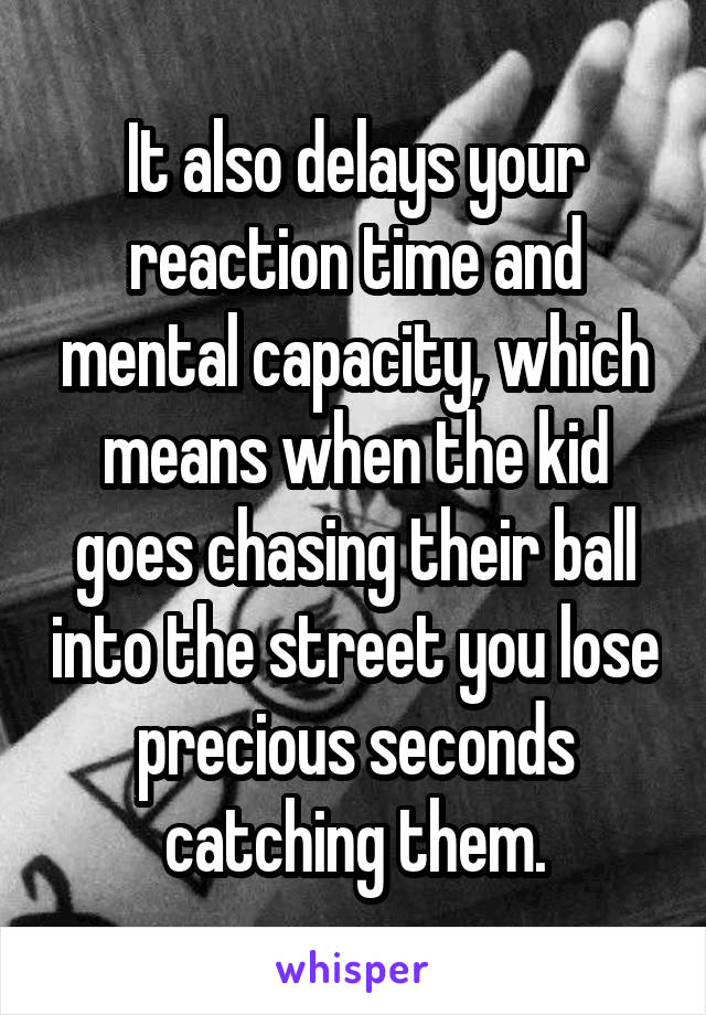 It also delays your reaction time and mental capacity, which means when the kid goes chasing their ball into the street you lose precious seconds catching them.