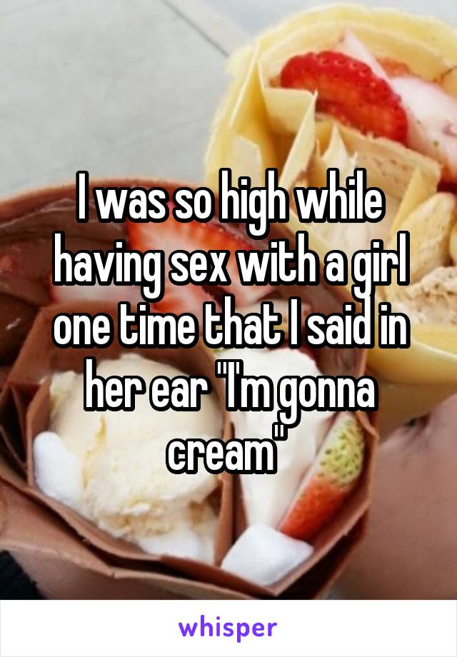 I was so high while having sex with a girl one time that I said in her ear "I'm gonna cream" 