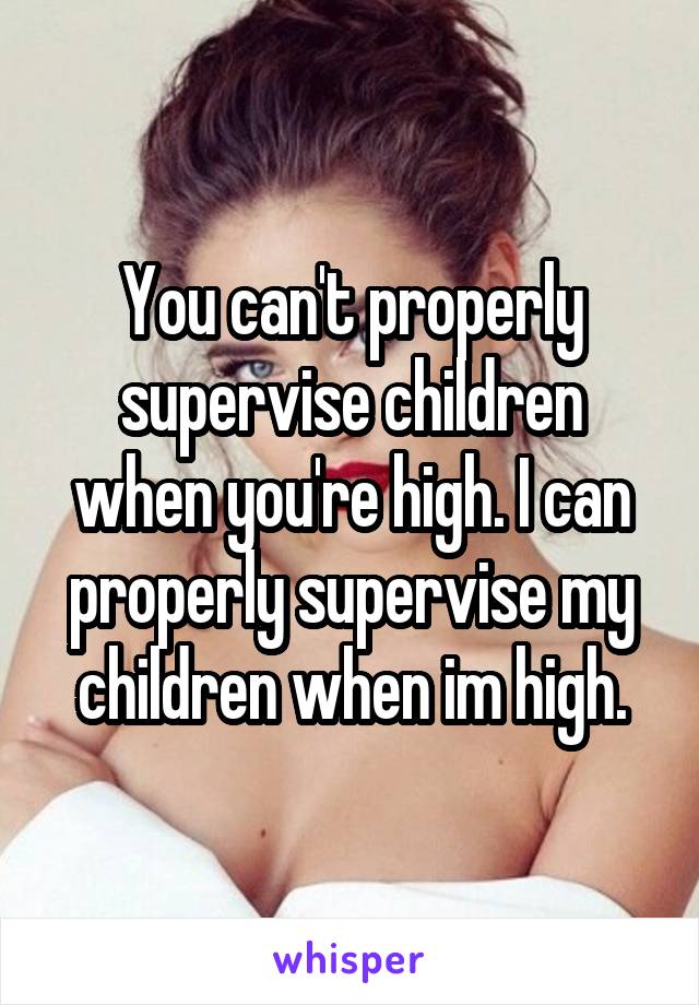 You can't properly supervise children when you're high. I can properly supervise my children when im high.