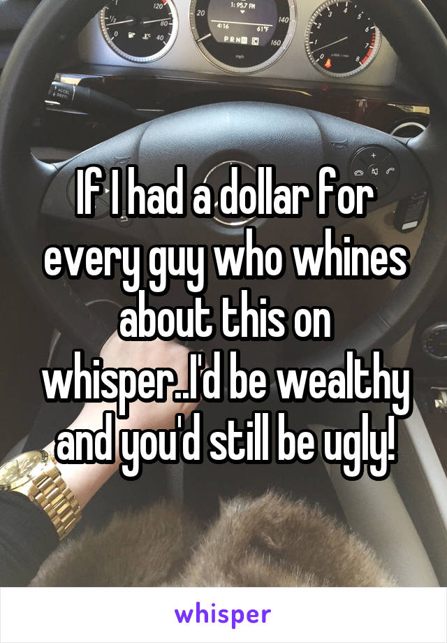 If I had a dollar for every guy who whines about this on whisper..I'd be wealthy and you'd still be ugly!