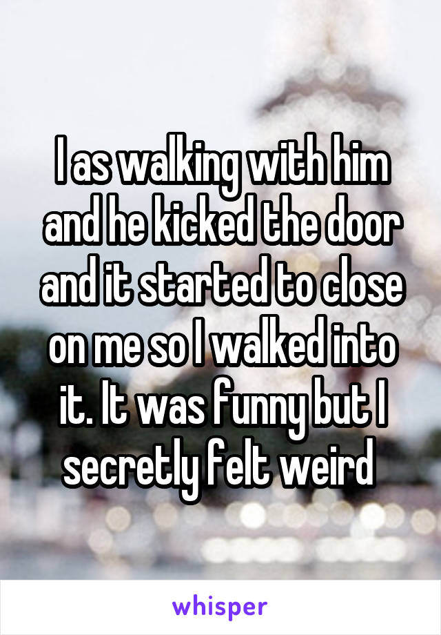 I as walking with him and he kicked the door and it started to close on me so I walked into it. It was funny but I secretly felt weird 
