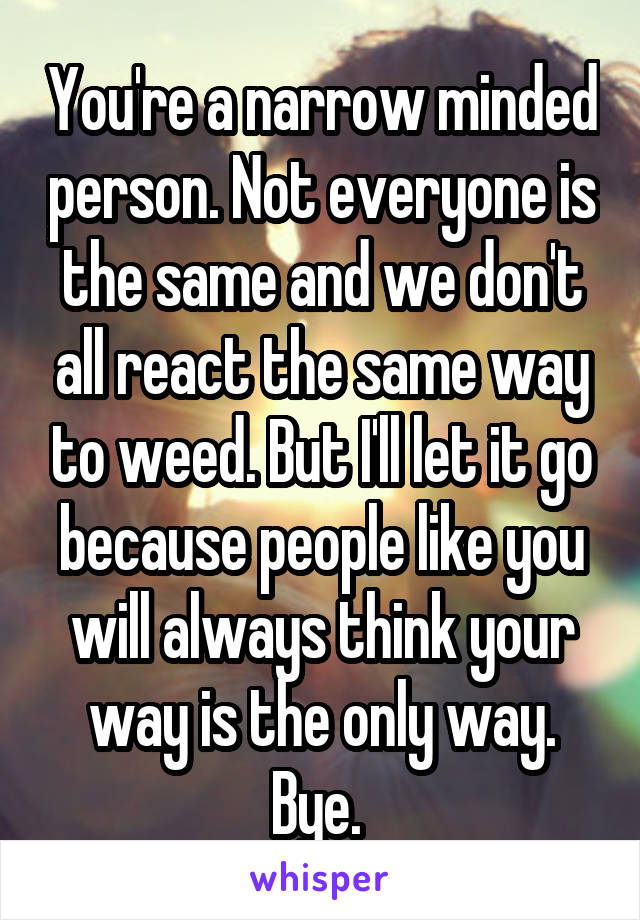 You're a narrow minded person. Not everyone is the same and we don't all react the same way to weed. But I'll let it go because people like you will always think your way is the only way. Bye. 