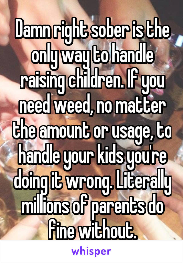 Damn right sober is the only way to handle raising children. If you need weed, no matter the amount or usage, to handle your kids you're doing it wrong. Literally millions of parents do fine without.