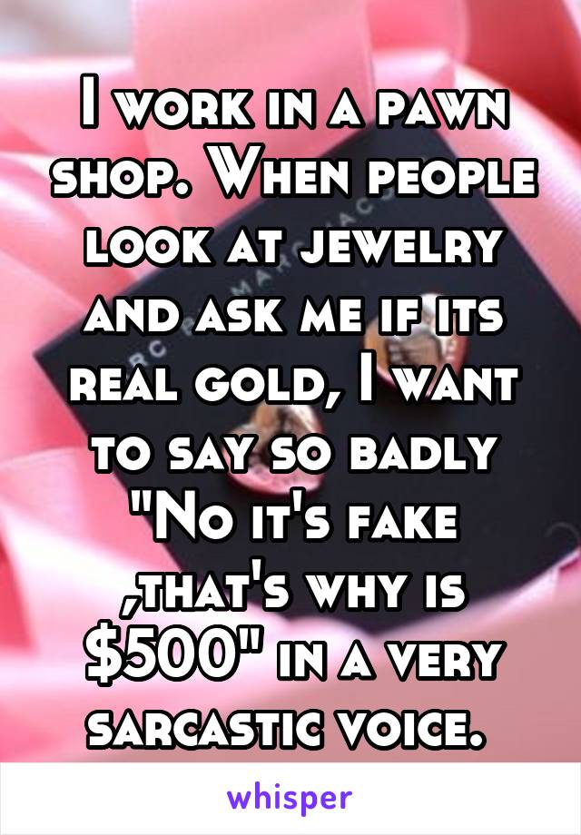I work in a pawn shop. When people look at jewelry and ask me if its real gold, I want to say so badly "No it's fake ,that's why is $500" in a very sarcastic voice. 