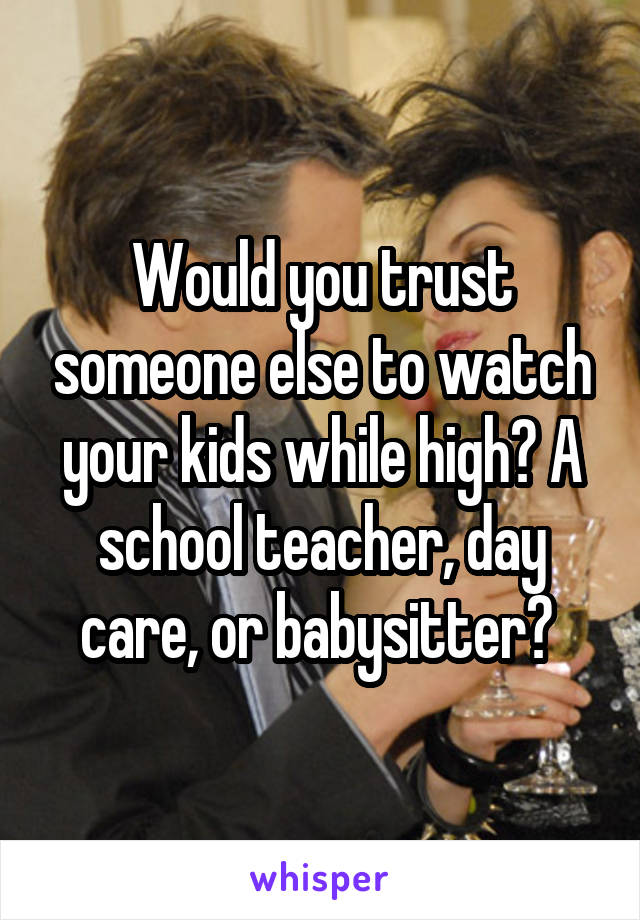 Would you trust someone else to watch your kids while high? A school teacher, day care, or babysitter? 