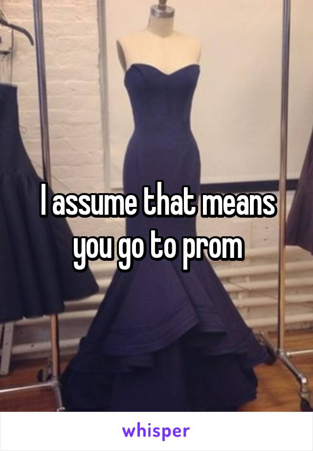 I assume that means you go to prom