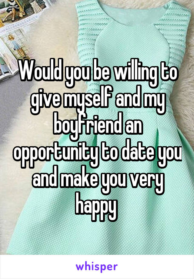 Would you be willing to give myself and my boyfriend an opportunity to date you and make you very happy 