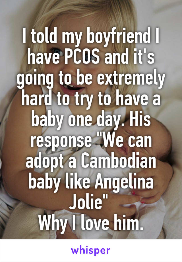 I told my boyfriend I have PCOS and it's going to be extremely hard to try to have a baby one day. His response "We can adopt a Cambodian baby like Angelina Jolie" 
Why I love him.