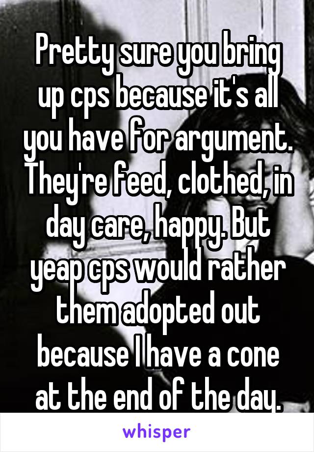 Pretty sure you bring up cps because it's all you have for argument. They're feed, clothed, in day care, happy. But yeap cps would rather them adopted out because I have a cone at the end of the day.