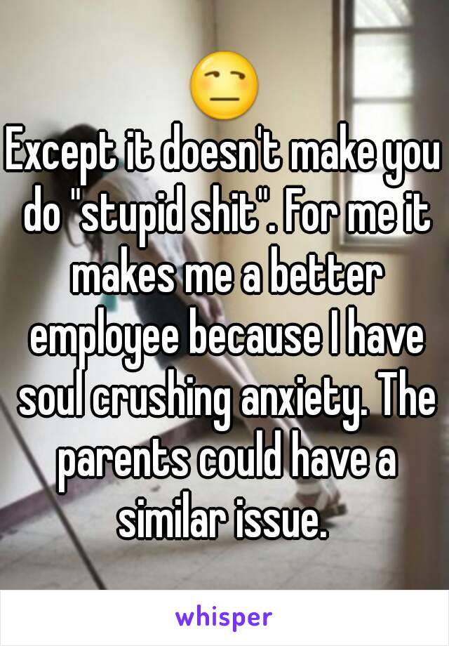 😒
Except it doesn't make you do "stupid shit". For me it makes me a better employee because I have soul crushing anxiety. The parents could have a similar issue. 