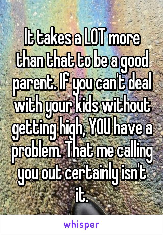 It takes a LOT more than that to be a good parent. If you can't deal with your kids without getting high, YOU have a problem. That me calling you out certainly isn't it.