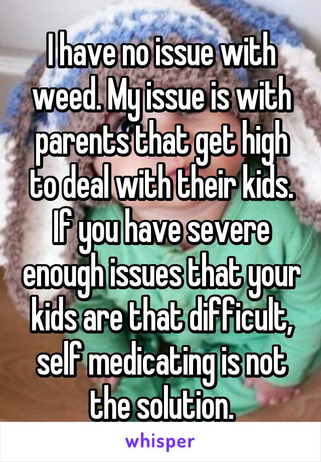 I have no issue with weed. My issue is with parents that get high to deal with their kids. If you have severe enough issues that your kids are that difficult, self medicating is not the solution.