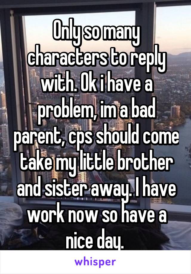 Only so many characters to reply with. Ok i have a problem, im a bad parent, cps should come take my little brother and sister away. I have work now so have a nice day. 