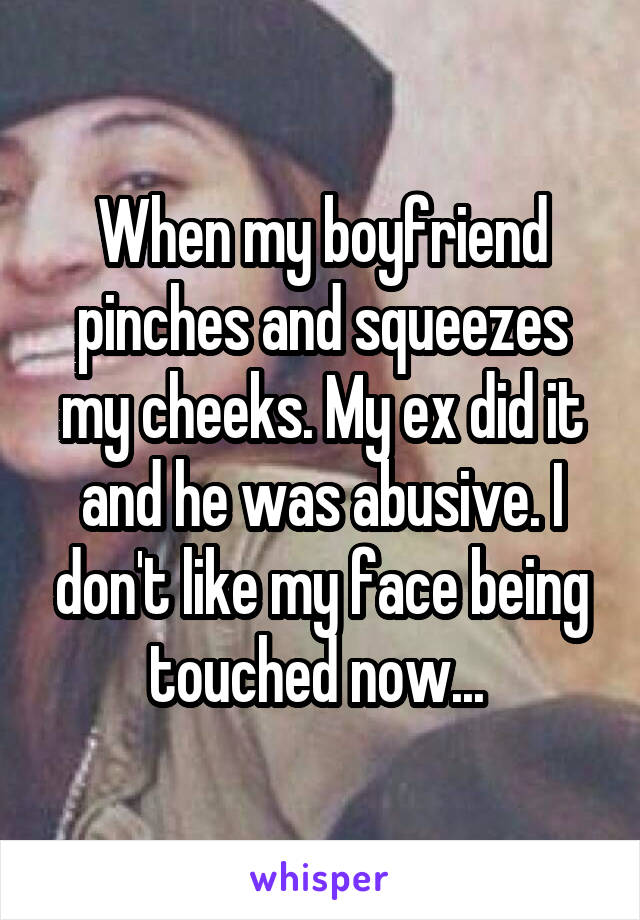 When my boyfriend pinches and squeezes my cheeks. My ex did it and he was abusive. I don't like my face being touched now... 