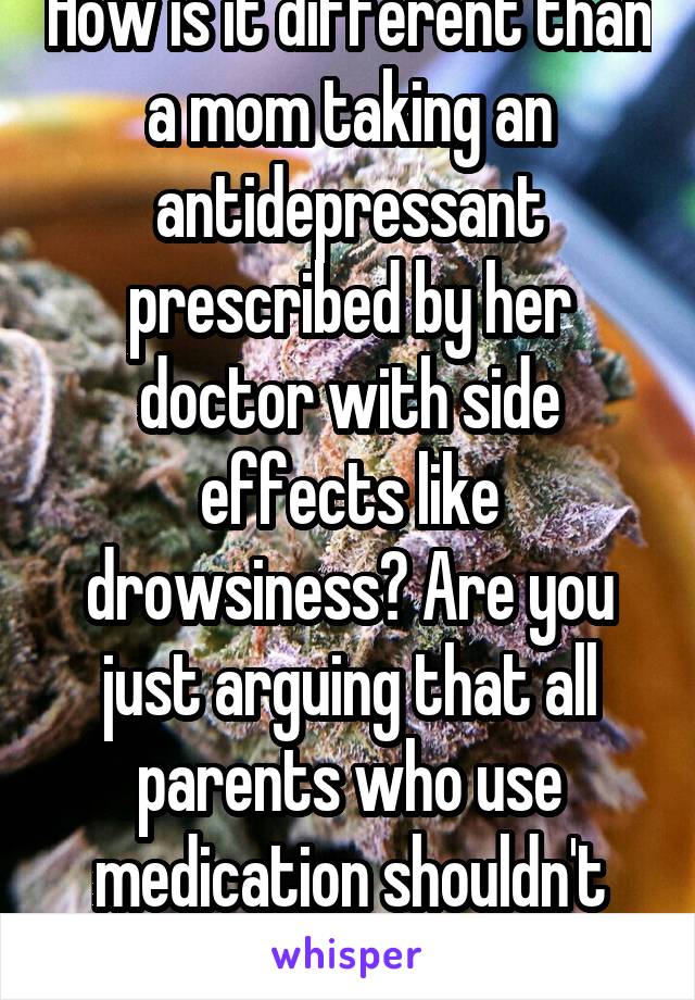 How is it different than a mom taking an antidepressant prescribed by her doctor with side effects like drowsiness? Are you just arguing that all parents who use medication shouldn't have kids?