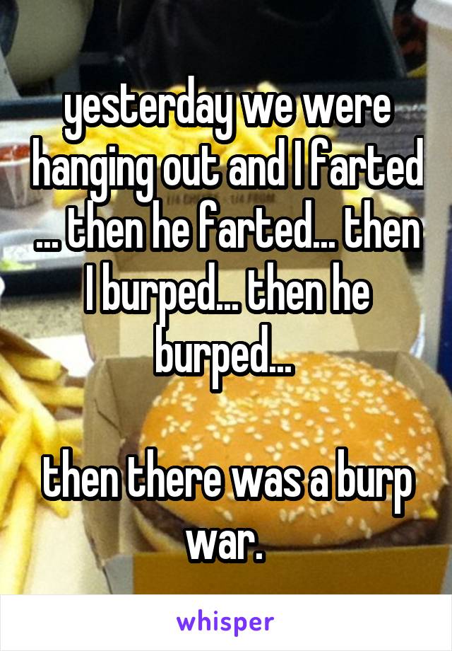 yesterday we were hanging out and I farted ... then he farted... then I burped... then he burped... 

then there was a burp war. 