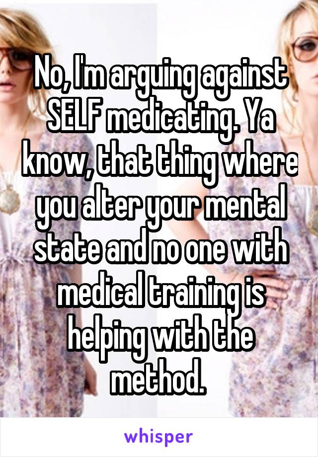 No, I'm arguing against SELF medicating. Ya know, that thing where you alter your mental state and no one with medical training is helping with the method. 