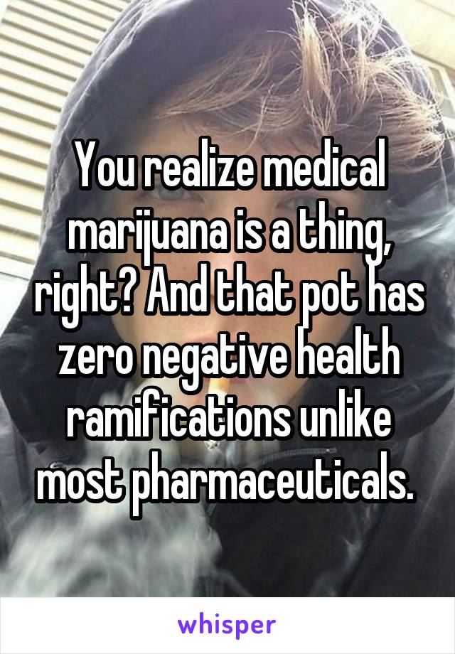 You realize medical marijuana is a thing, right? And that pot has zero negative health ramifications unlike most pharmaceuticals. 